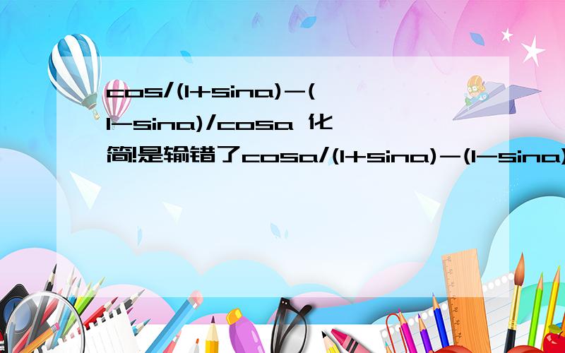 cos/(1+sina)-(1-sina)/cosa 化简!是输错了cosa/(1+sina)-(1-sina)/cosa 化简！