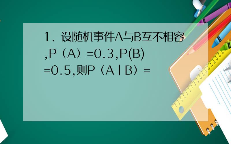1．设随机事件A与B互不相容,P（A）=0.3,P(B)=0.5,则P（A|B）=