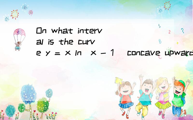 On what interval is the curve y = x ln(x - 1) concave upward?