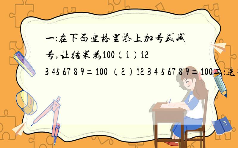 一：在下面空格里添上加号或减号,让结果为100（1）123 45 67 8 9=100 （2）12 3 4 5 67 8 9=100二：选择把5分之4写成三个单位分数之和,一共有 种不用的写法A：2 B：3 C：4 D：5三：猜猜看1、走西口（