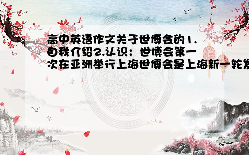 高中英语作文关于世博会的1.自我介绍2.认识：世博会第一次在亚洲举行上海世博会是上海新一轮发展千载难逢的大好机遇我相信上海世博会将是最成功的一次盛会