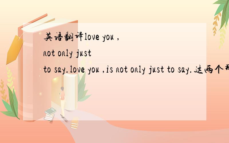 英语翻译love you ,not only just to say.love you ,is not only just to say.这两个那个正确,还是都不对啊