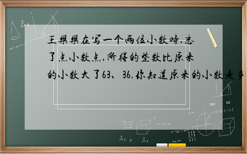 王乐乐在写一个两位小数时,忘了点小数点,所得的整数比原来的小数大了63、36.你知道原来的小数是多少吗?