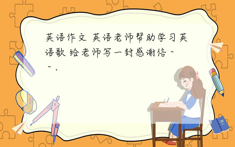 英语作文 英语老师帮助学习英语歌 给老师写一封感谢信 - - .