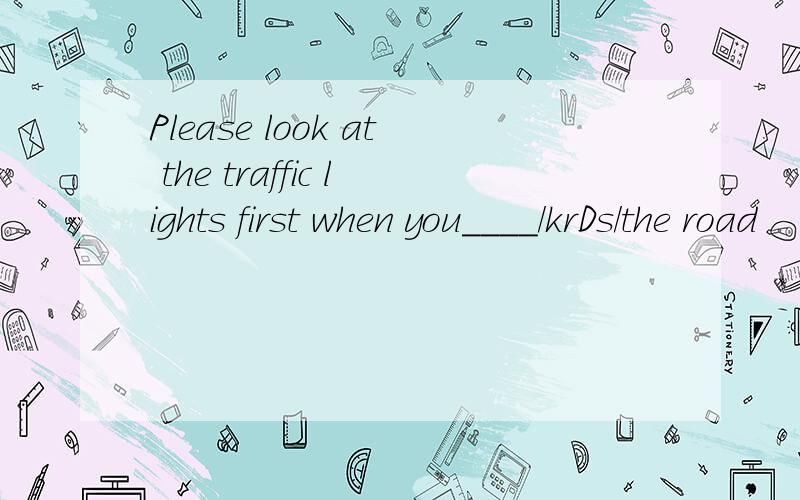 Please look at the traffic lights first when you____/krDs/the road