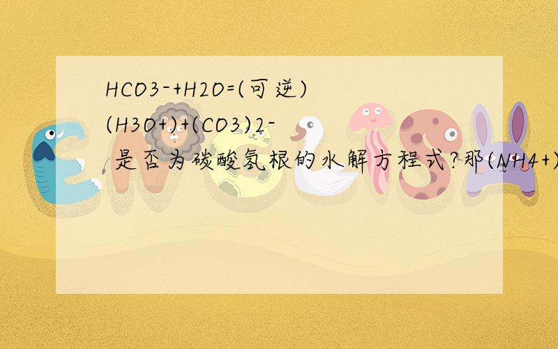 HCO3-+H2O=(可逆)(H3O+)+(CO3)2- 是否为碳酸氢根的水解方程式?那(NH4+)+2H2O=（可逆）NH3.H2O+(H3O+)是否为水解方程式？