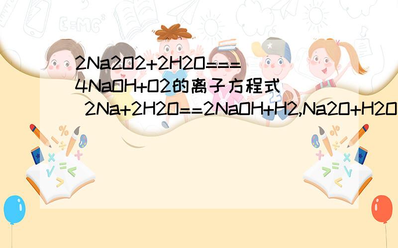 2Na2O2+2H2O===4NaOH+O2的离子方程式 2Na+2H2O==2NaOH+H2,Na2O+H2O=2NaOH ,2Na2O+O2=(点燃)2Na2O2,2Na+Cl2=点燃=2NaCl,2Na+S--->Na2S,4Na+O2=2Na2O一共七个离子方程式,暂不悬赏,急求,速答追加
