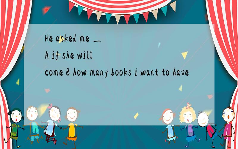 He asked me ＿ A if she will come B how many books i want to have