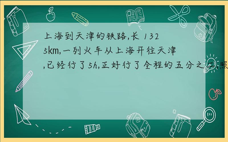 上海到天津的铁路,长 1325㎞,一列火车从上海开往天津,已经行了5h,正好行了全程的五分之二,照这样行驶,在过几个小时到达天津?