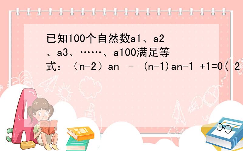 已知100个自然数a1、a2、a3、……、a100满足等式：（n-2）an – (n-1)an-1 +1=0( 2 ≤ n≤100),并且a100 =199,求a1+a2+a3+……+a100