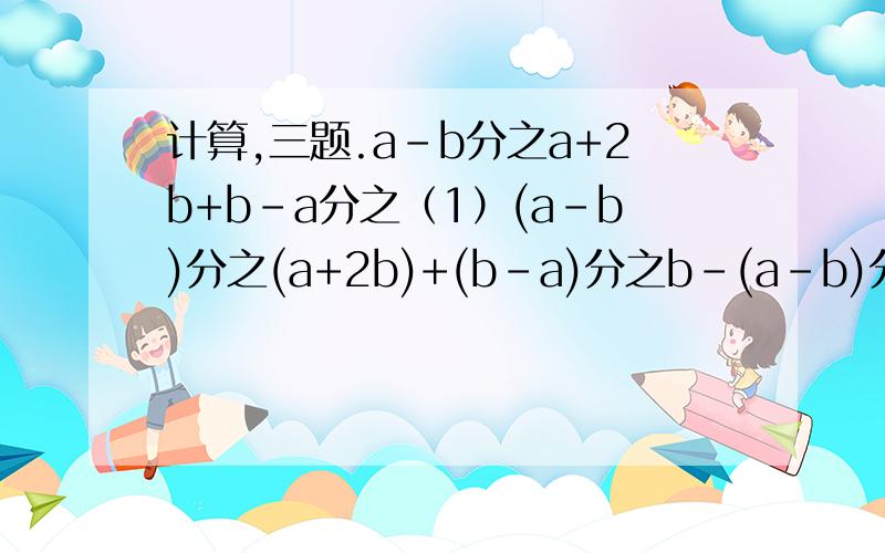 计算,三题.a-b分之a+2b+b-a分之（1）(a-b)分之(a+2b)+(b-a)分之b-(a-b)分之2a（2）（a+2-（2-a）分之4）除以a-2分之a（3）（a分之b+2+b分之a）除以（a分之b-2+b分之a）