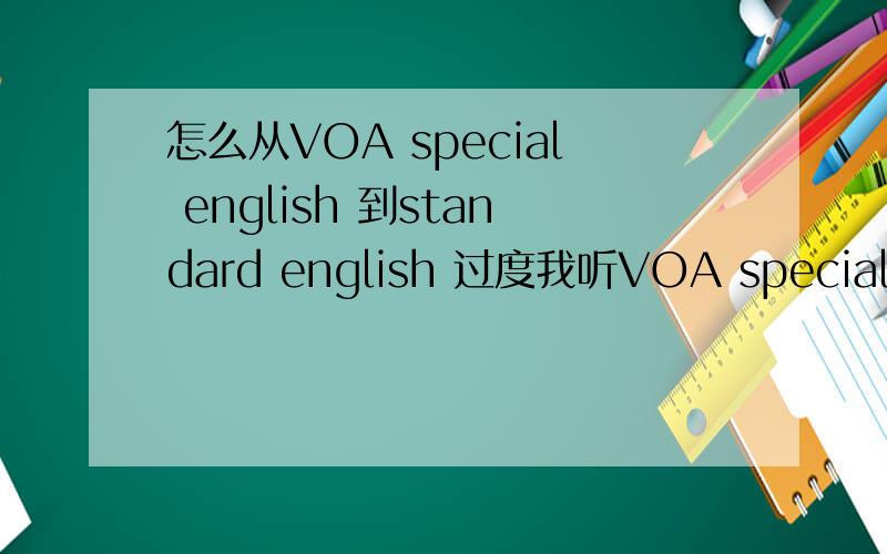 怎么从VOA special english 到standard english 过度我听VOA special english可以听得懂了,但是听不懂standard english,怎么才能够较好的过度呢?