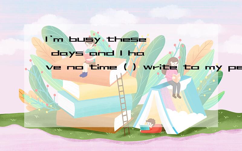 I‘m busy these days and I have no time ( ) write to my pen pal.用介词回答