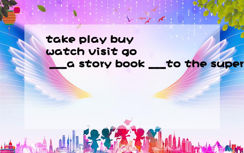 take play buy watch visit go ___a story book ___to the supermarket ___the Great Wall____ the piano ____some photos _____TV