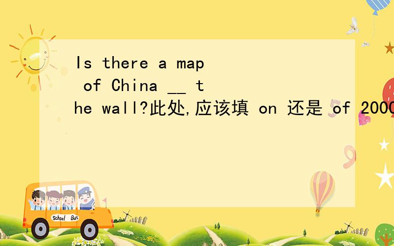 Is there a map of China __ the wall?此处,应该填 on 还是 of 2000年四川题，原题为：Is there __ map of China of the wall?Yes,there is.A.a B.an C.the为何此题中用 of