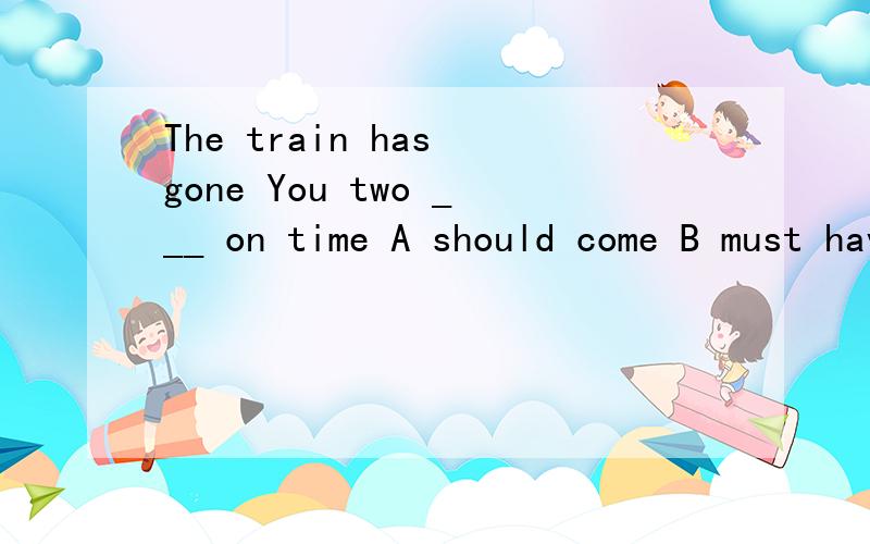 The train has gone You two ___ on time A should come B must have come C ought to have comeD shouldn't have come
