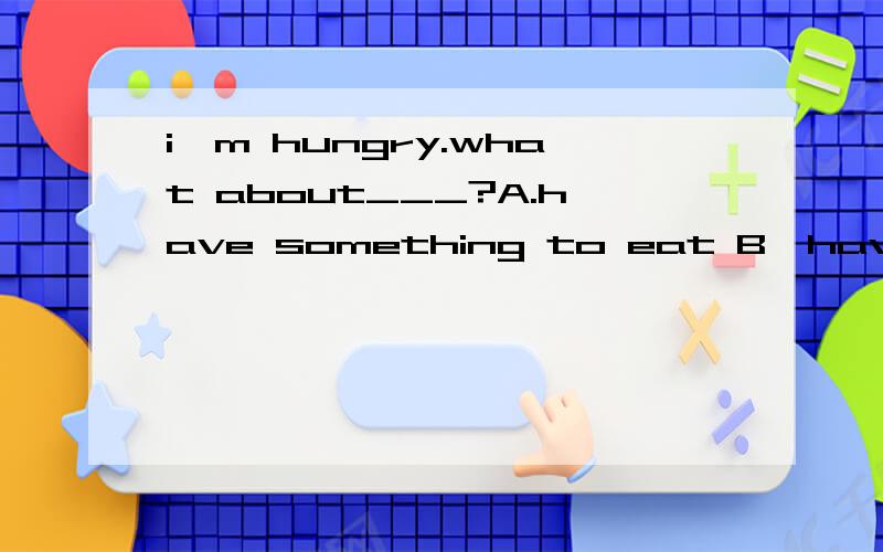 i'm hungry.what about___?A.have something to eat B,have anytihing to eat C.having somgthing to eat D,having anything to eat.