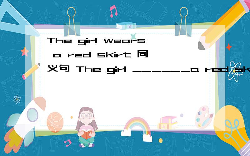 The girl wears a red skirt 同义句 The girl ______a red skirt _______.