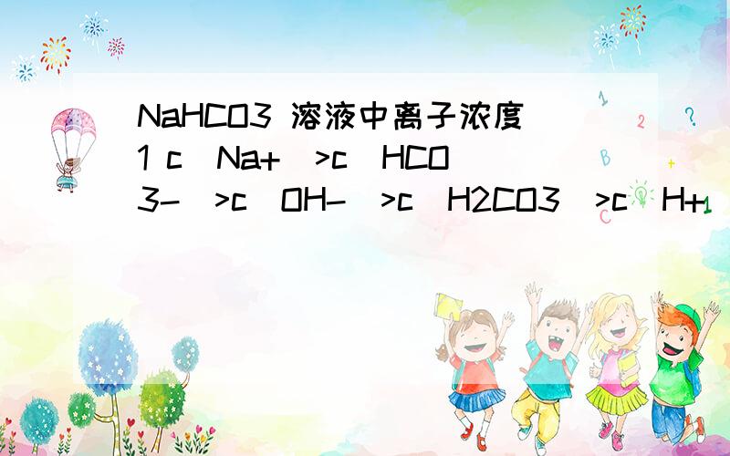 NaHCO3 溶液中离子浓度1 c(Na+)>c(HCO3-)>c(OH-)>c(H2CO3)>c(H+)>c碳酸根c(Na+)>c(HCO3-)>c(OH-)>c(H2CO3)>c碳酸根>c(H+)哪个对?为什么2 质子守恒关系：c(OH-)-2c碳酸根=c(H+)-c碳酸根+(H2CO3) 不理解,它说水电力处的H+和OH