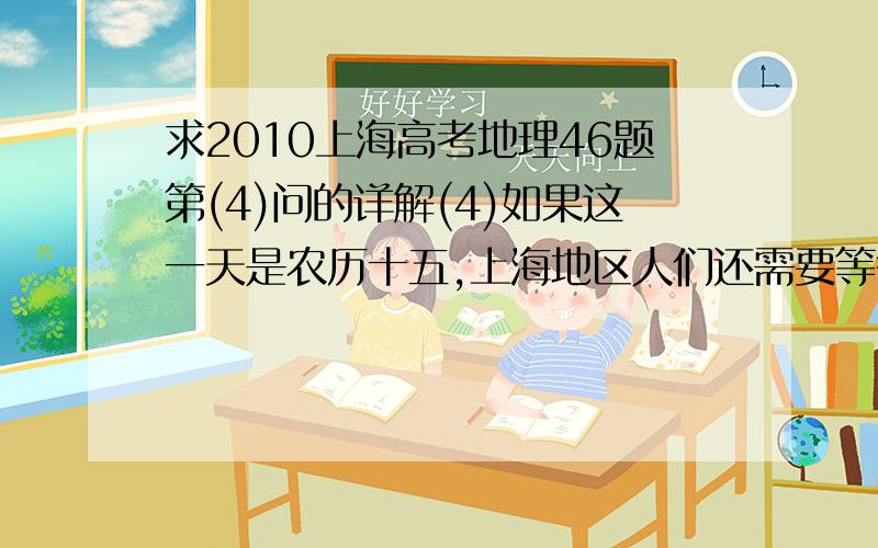 求2010上海高考地理46题第(4)问的详解(4)如果这一天是农历十五,上海地区人们还需要等待约（）小时才能看到东边天际升起的一轮圆月.题号应该是47