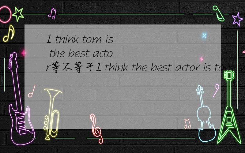I think tom is the best actor等不等于I think the best actor is tom .who do you think is the best actor?为什么