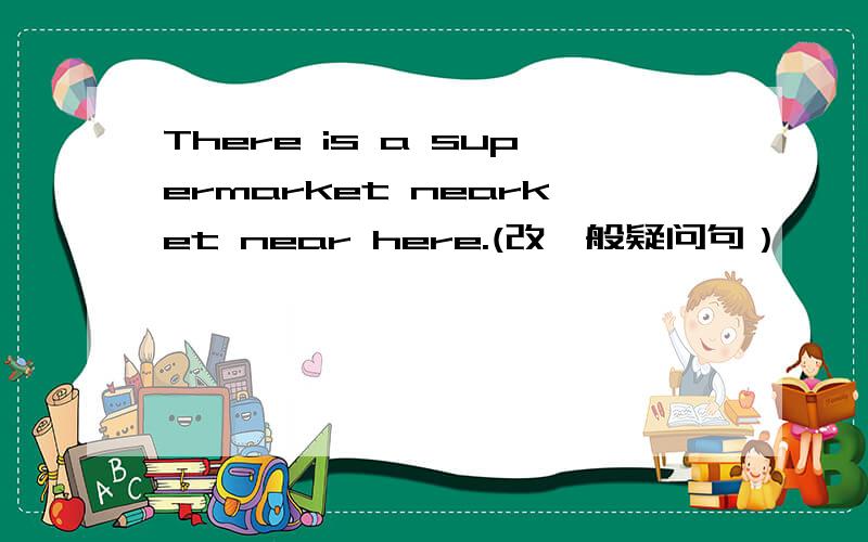 There is a supermarket nearket near here.(改一般疑问句）