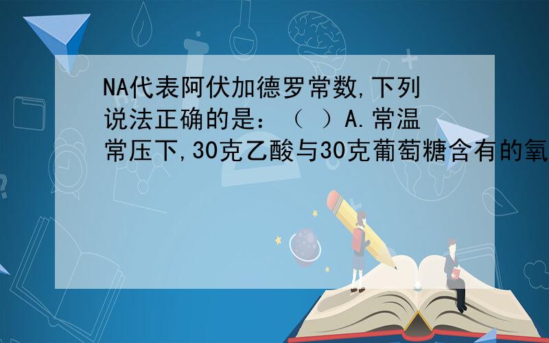 NA代表阿伏加德罗常数,下列说法正确的是：（ ）A.常温常压下,30克乙酸与30克葡萄糖含有的氧原子数均为NA.B.在标准状况下,11.2LO2和22.4LNO混合并充分反应后得到的气体分子数为NA.C.3.65克液态HCl