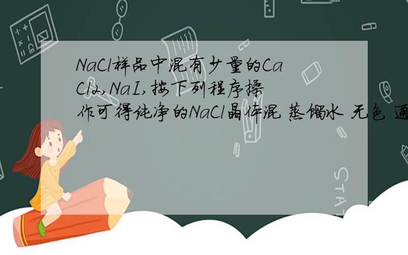 NaCl样品中混有少量的CaCl2,NaI,按下列程序操作可得纯净的NaCl晶体混 蒸馏水 无色 通入足量 有色 加入CCl4 A有色溶液合———— 溶液 ————— 溶液—————— 物 1 X气体 振荡分离2 3 B无色