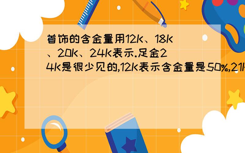首饰的含金量用12K、18K、20K、24K表示.足金24K是很少见的,12K表示含金量是50%,21K表示含金量是百分之几?