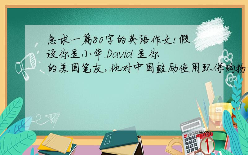 急求一篇80字的英语作文!假设你是小华.David 是你的美国笔友,他对中国鼓励使用环保购物袋很感兴趣.来信向你了解一些事.请你给他写回信.主要内容写:感谢他的关注,简要介绍情况,谈你的感
