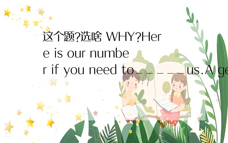 这个题?选啥 WHY?Here is our number if you need to_____us.A get in touch withB be in touch withC keep in touch withD put in touch with