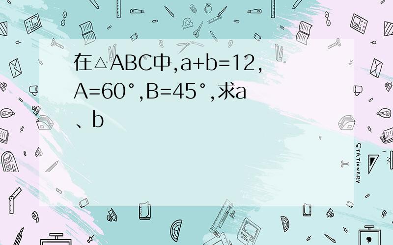 在△ABC中,a+b=12,A=60°,B=45°,求a、b