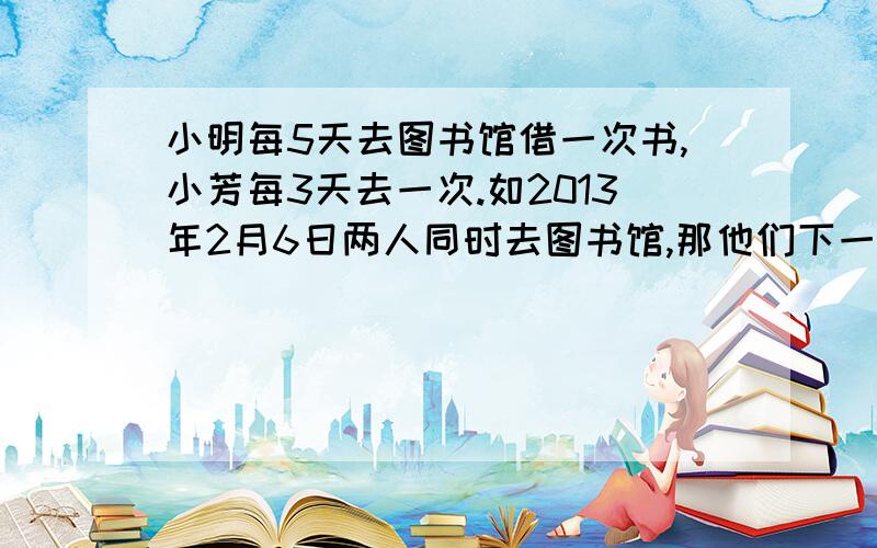 小明每5天去图书馆借一次书,小芳每3天去一次.如2013年2月6日两人同时去图书馆,那他们下一次同时去图书馆是什么时间?