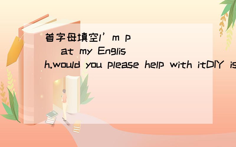 首字母填空l’m p_____ at my English.would you please help with itDIY is short for do lt_____（填反身代词）