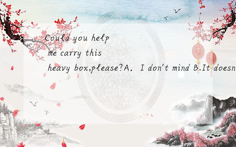 Could you help me carry this heavy box,please?A．I don't mind B.It doesn't matterC.With pleasure D.It was a pleasure请问选哪个?请一一分析．谢谢...