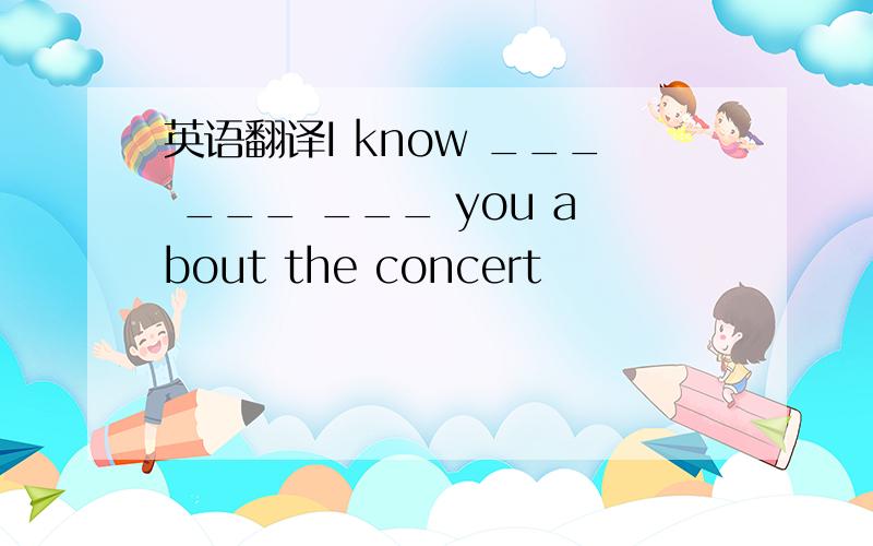 英语翻译I know ___ ___ ___ you about the concert