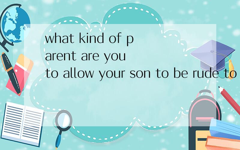 what kind of parent are you to allow your son to be rude to his grandparents?翻译