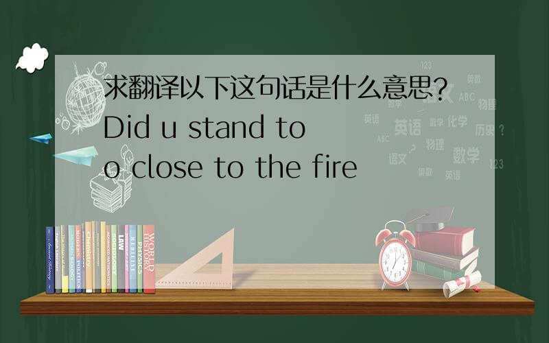 求翻译以下这句话是什么意思?Did u stand too close to the fire