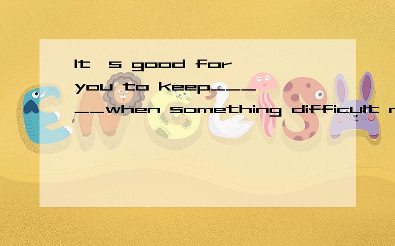 It's good for you to keep_____when something difficult needs___.A trying;to do B trying;doingC to try;to doD to try;to be done
