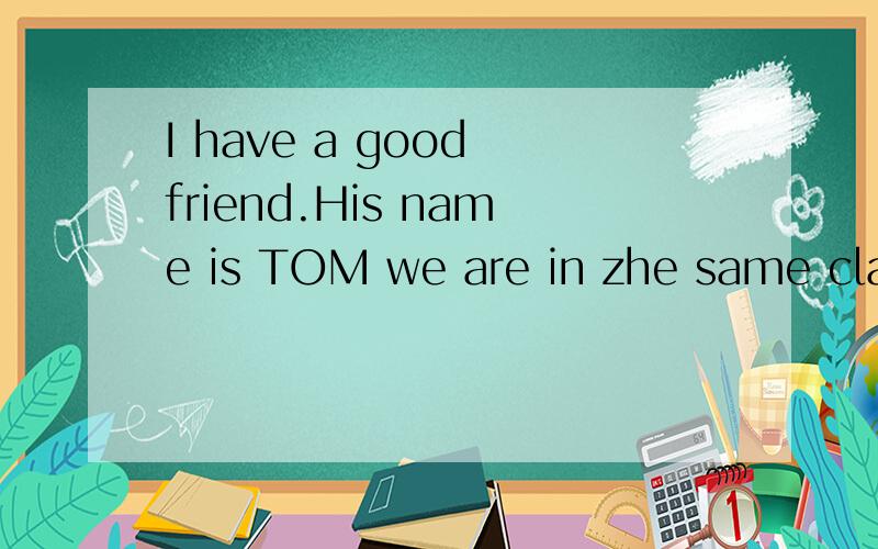 I have a good friend.His name is TOM we are in zhe same class and he is my destmate we are get along well with eachother and we never have a quarrel he is good at Math and I often ask him Math questions and he can slove all of it I think we are good