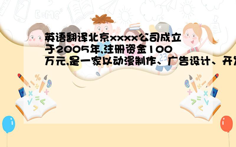 英语翻译北京xxxx公司成立于2005年,注册资金100万元,是一家以动漫制作、广告设计、开发和运营为主营业务的高科技企业.下设动漫部、设计部、制作部、市场部4个职能部门.现有员工40人.公司