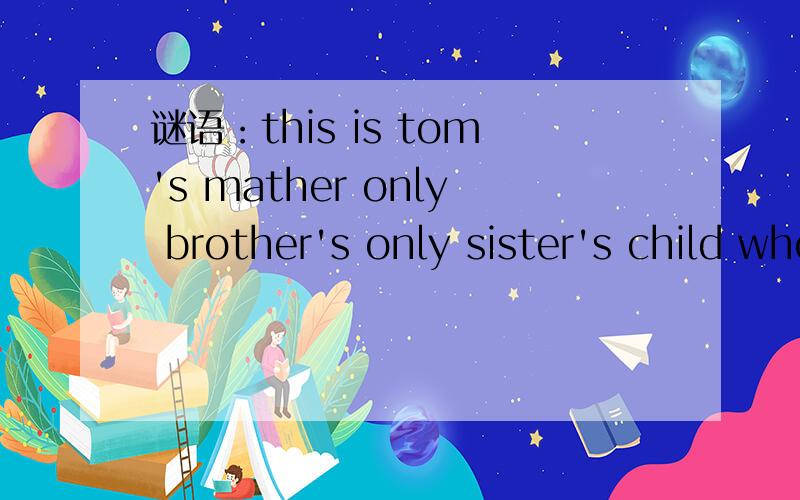 谜语：this is tom's mather only brother's only sister's child who is he