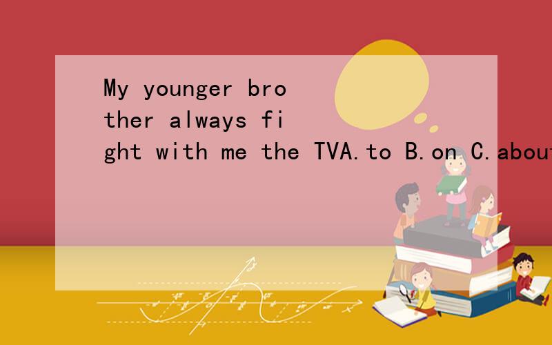 My younger brother always fight with me the TVA.to B.on C.about D.over