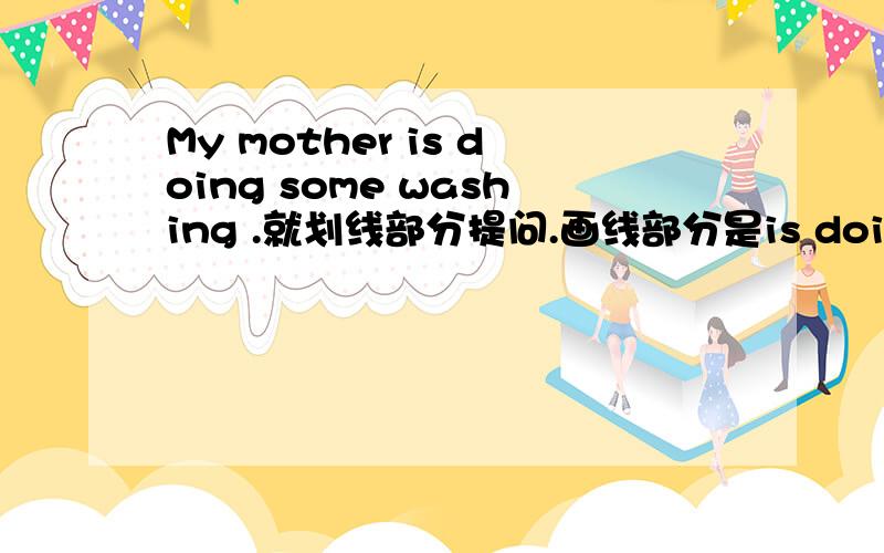 My mother is doing some washing .就划线部分提问.画线部分是is doing some washing