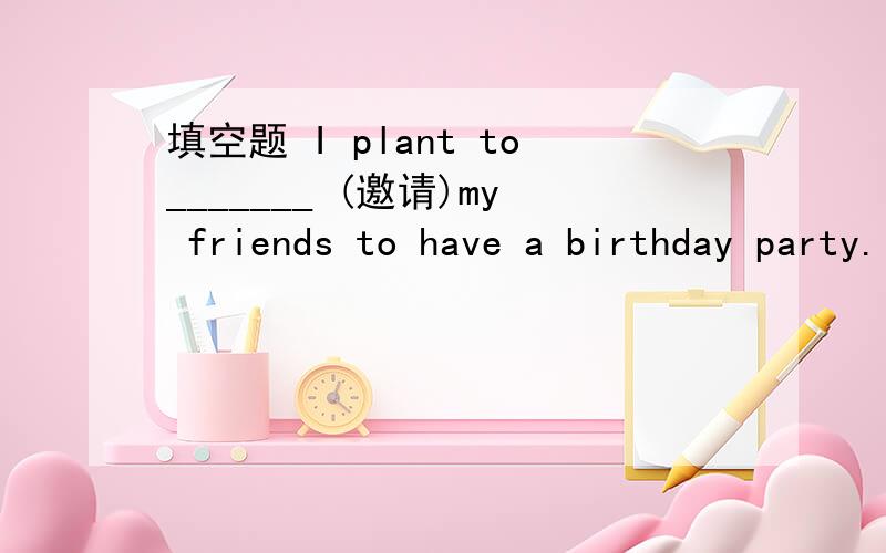 填空题 I plant to_______ (邀请)my friends to have a birthday party.