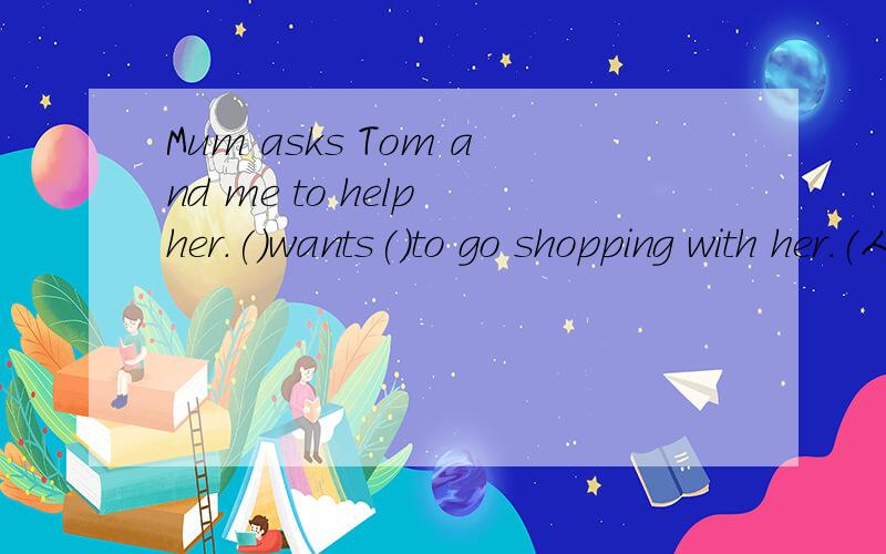Mum asks Tom and me to help her.()wants()to go shopping with her.(人称代词）