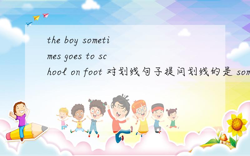 the boy sometimes goes to school on foot 对划线句子提问划线的是 sometimes 对这个提问 ：（ ）（ )does the boy go to school on foot