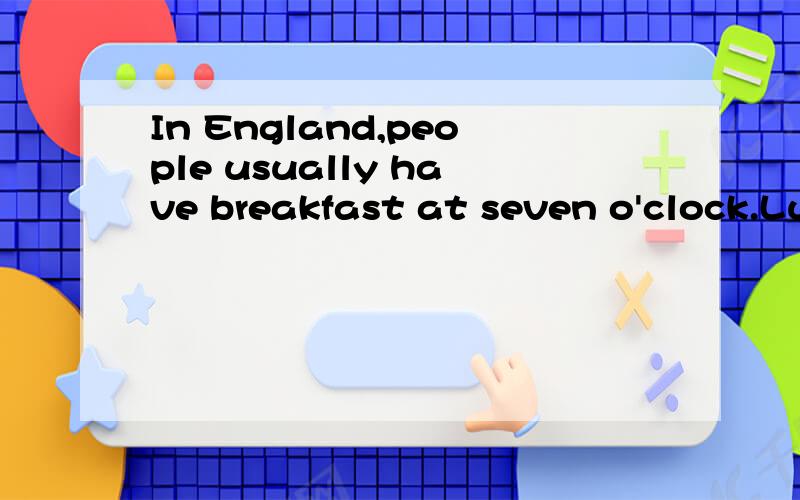 In England,people usually have breakfast at seven o'clock.Lunch is usually at half past twelve.连着上面的：Dinner is usually at half past six．Sundays are special in England.Families usually eat lunch together.they eat chicken,potatoes and veg