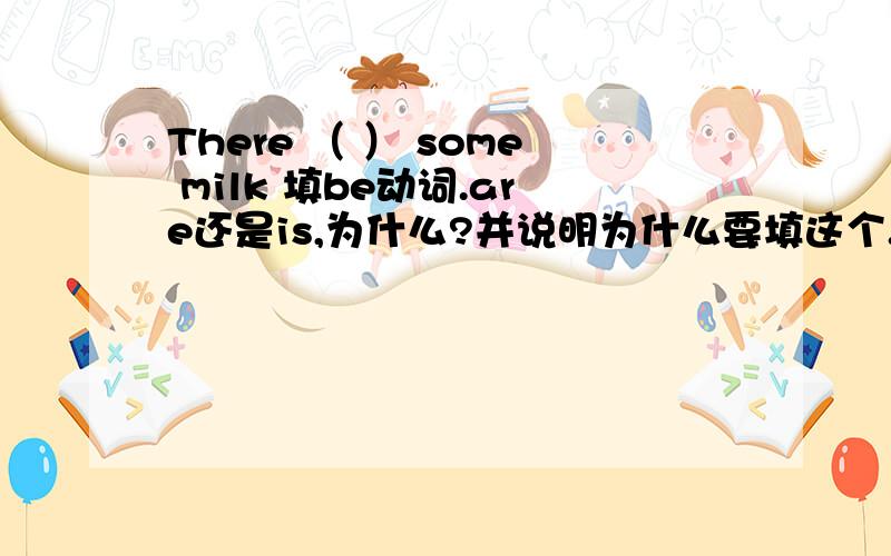 There （ ） some milk 填be动词.are还是is,为什么?并说明为什么要填这个.