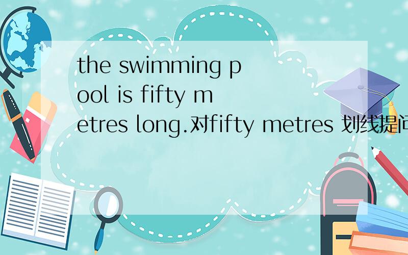 the swimming pool is fifty metres long.对fifty metres 划线提问划线部分是fifty metres long时呢？